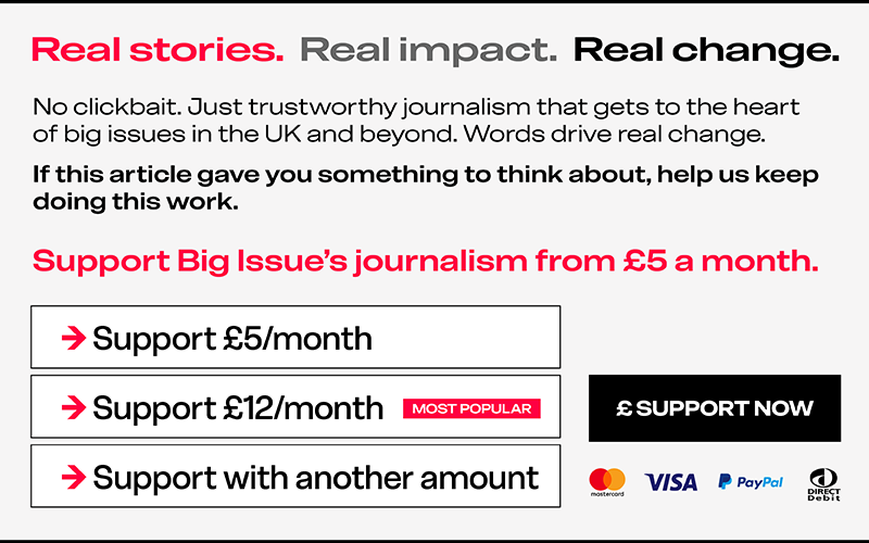 Real stories. Real impact. Real change. No clickbait. Just trustworthy journalism that gets to the heart of big issues in the UK and beyond. Words drive real change. If this article gave you something to think about, help us keep doing this work. Support Big Issue's journalism from £5 a month.